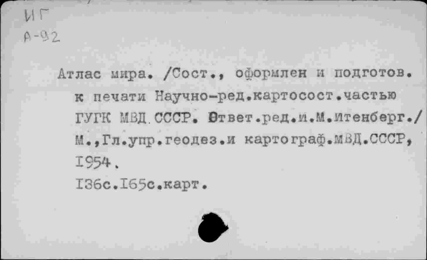 ﻿нг £-$2.
Атлас мира. /Сост., оформлен и подготов, к печати Научно-ред.картосост.частью ГУГК МВД.СССР. Втвет.ред.и.М.йтенберг./ М.,Гл.упр.геодез.и картограф.МВД.СССР» 1954.
136с.165с.карт.